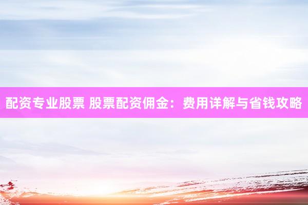配资专业股票 股票配资佣金：费用详解与省钱攻略