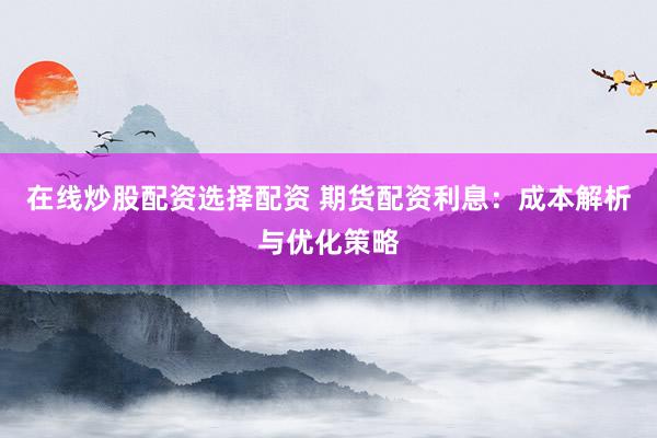 在线炒股配资选择配资 期货配资利息：成本解析与优化策略