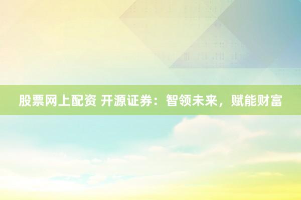 股票网上配资 开源证券：智领未来，赋能财富