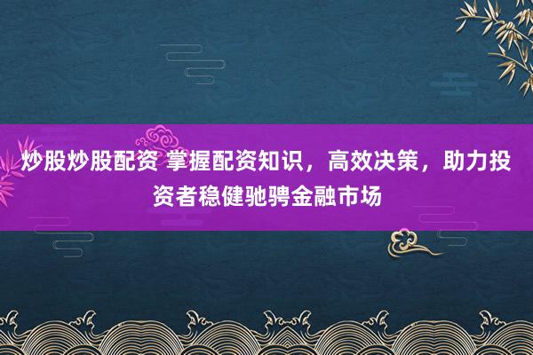 炒股炒股配资 掌握配资知识，高效决策，助力投资者稳健驰骋金融市场