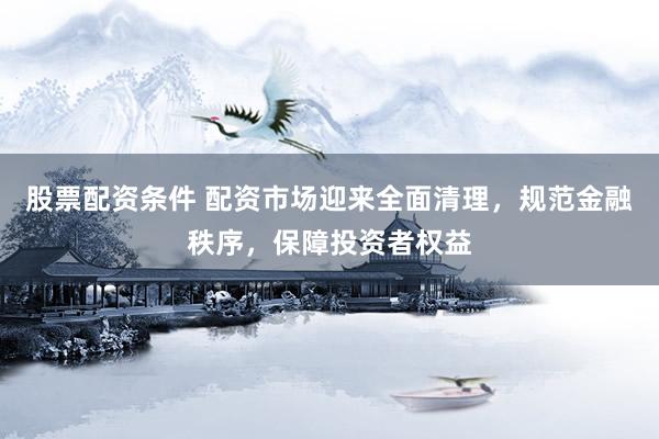 股票配资条件 配资市场迎来全面清理，规范金融秩序，保障投资者权益