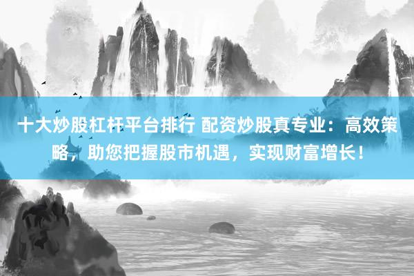 十大炒股杠杆平台排行 配资炒股真专业：高效策略，助您把握股市机遇，实现财富增长！
