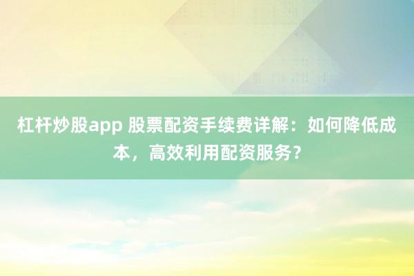 杠杆炒股app 股票配资手续费详解：如何降低成本，高效利用配资服务？