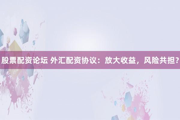 股票配资论坛 外汇配资协议：放大收益，风险共担？
