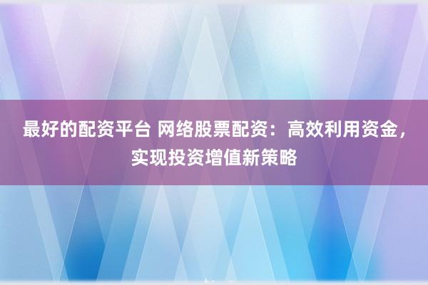 最好的配资平台 网络股票配资：高效利用资金，实现投资增值新策略