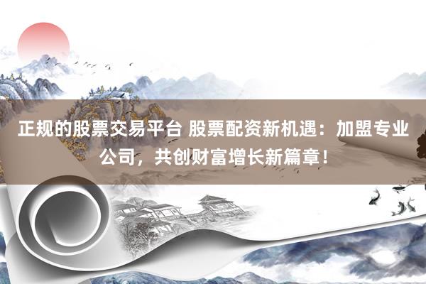 正规的股票交易平台 股票配资新机遇：加盟专业公司，共创财富增长新篇章！