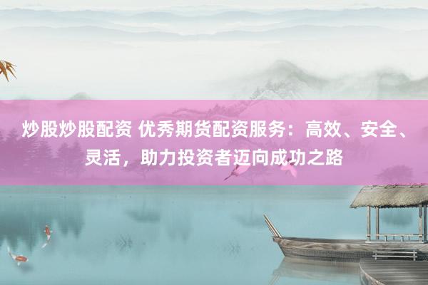 炒股炒股配资 优秀期货配资服务：高效、安全、灵活，助力投资者迈向成功之路