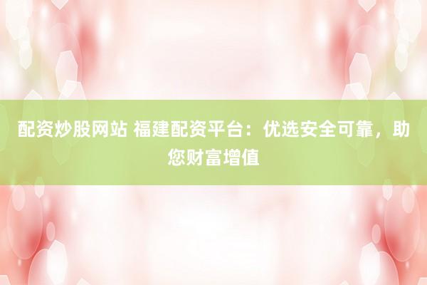 配资炒股网站 福建配资平台：优选安全可靠，助您财富增值