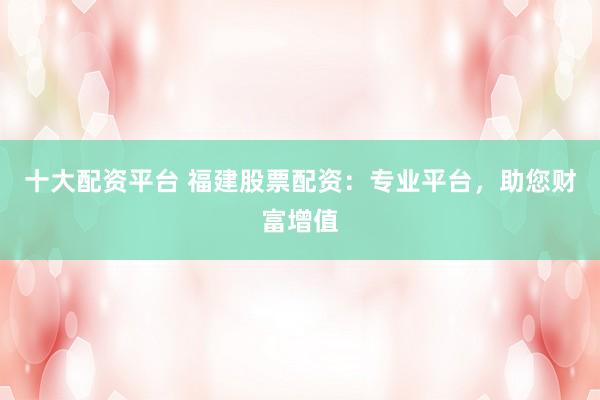十大配资平台 福建股票配资：专业平台，助您财富增值