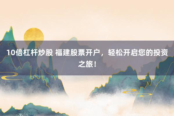 10倍杠杆炒股 福建股票开户，轻松开启您的投资之旅！