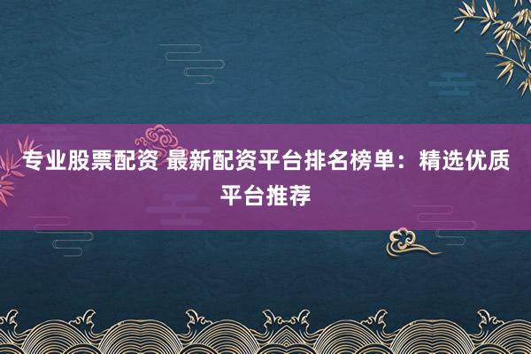 专业股票配资 最新配资平台排名榜单：精选优质平台推荐