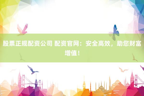 股票正规配资公司 配资官网：安全高效，助您财富增值！