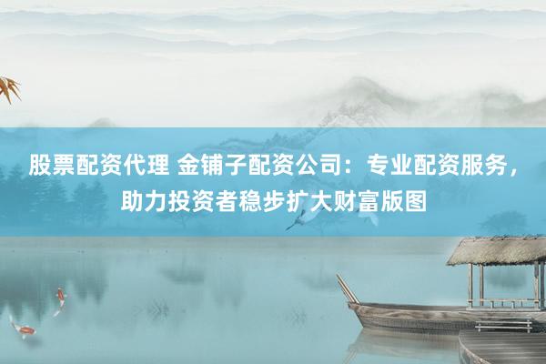 股票配资代理 金铺子配资公司：专业配资服务，助力投资者稳步扩大财富版图