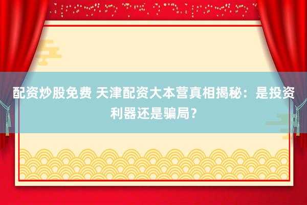 配资炒股免费 天津配资大本营真相揭秘：是投资利器还是骗局？