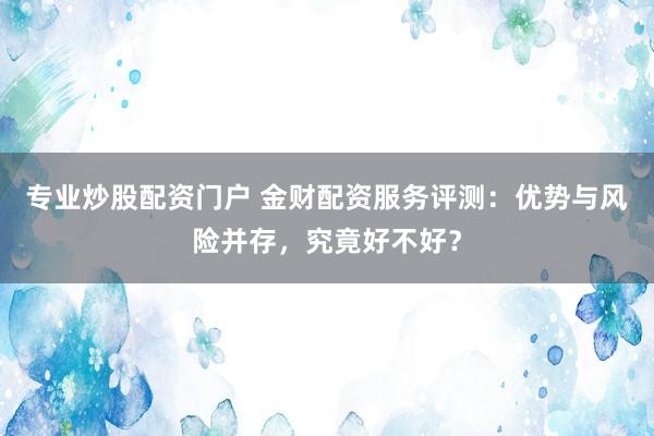 专业炒股配资门户 金财配资服务评测：优势与风险并存，究竟好不好？