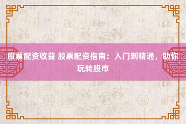 股票配资收益 股票配资指南：入门到精通，助你玩转股市