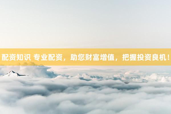 配资知识 专业配资，助您财富增值，把握投资良机！