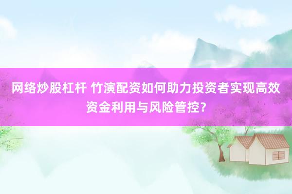 网络炒股杠杆 竹演配资如何助力投资者实现高效资金利用与风险管控？