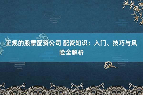 正规的股票配资公司 配资知识：入门、技巧与风险全解析
