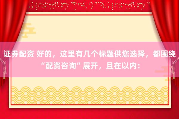 证券配资 好的，这里有几个标题供您选择，都围绕“配资咨询”展开，且在以内：