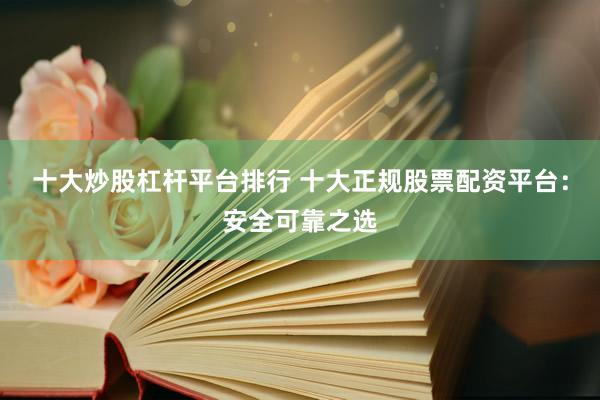 十大炒股杠杆平台排行 十大正规股票配资平台:安全可靠之选
