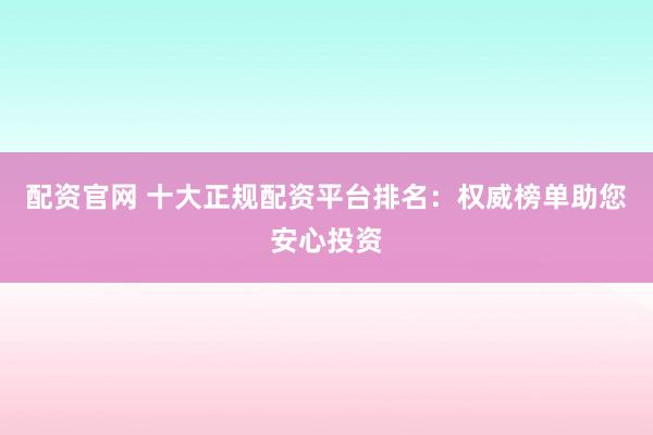 配资官网 十大正规配资平台排名：权威榜单助您安心投资