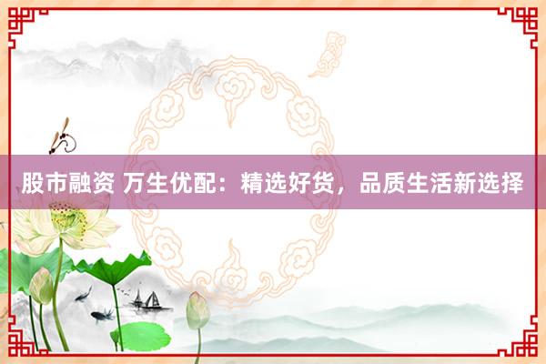 股市融资 万生优配：精选好货，品质生活新选择