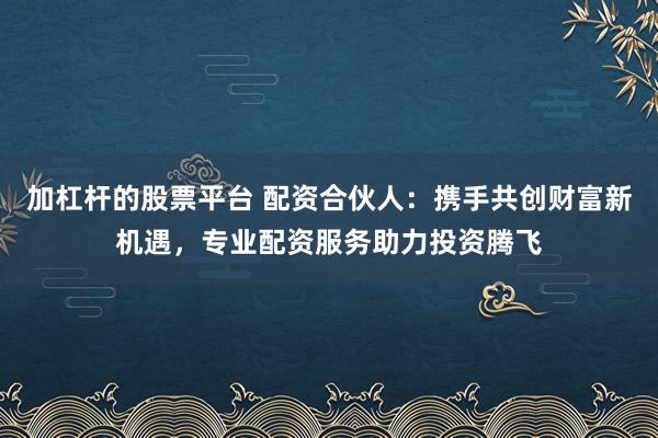 加杠杆的股票平台 配资合伙人：携手共创财富新机遇，专业配资服务助力投资腾飞