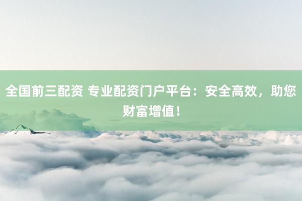 全国前三配资 专业配资门户平台：安全高效，助您财富增值！