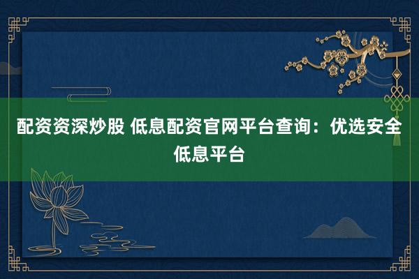 配资资深炒股 低息配资官网平台查询：优选安全低息平台