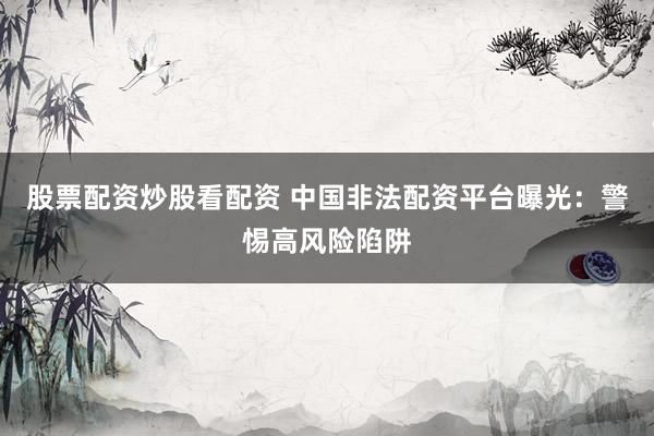 股票配资炒股看配资 中国非法配资平台曝光：警惕高风险陷阱