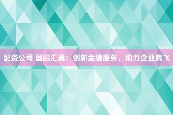 配资公司 国融汇通：创新金融服务，助力企业腾飞