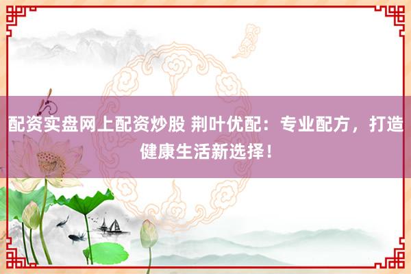 配资实盘网上配资炒股 荆叶优配：专业配方，打造健康生活新选择！