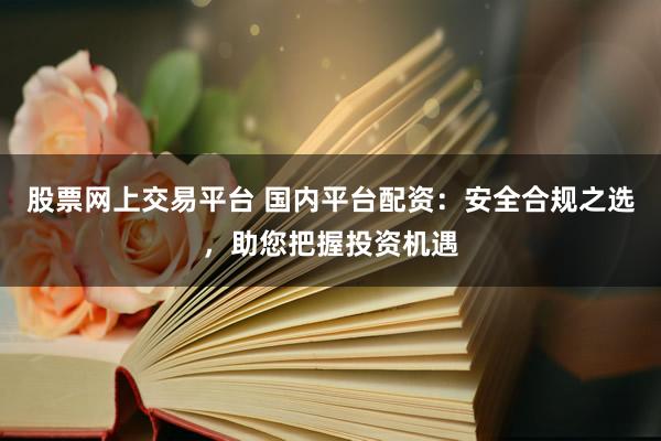 股票网上交易平台 国内平台配资：安全合规之选，助您把握投资机遇