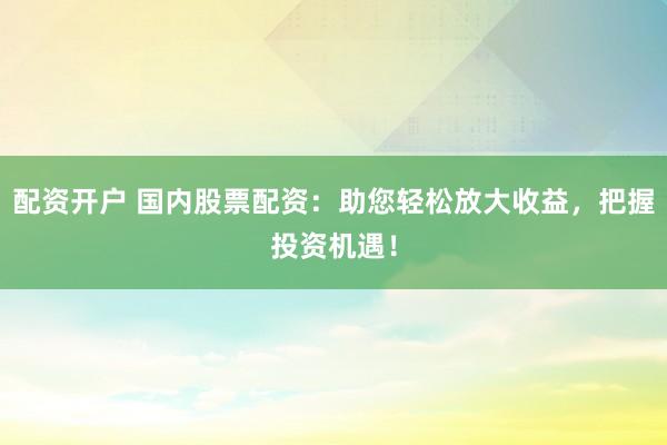 配资开户 国内股票配资：助您轻松放大收益，把握投资机遇！