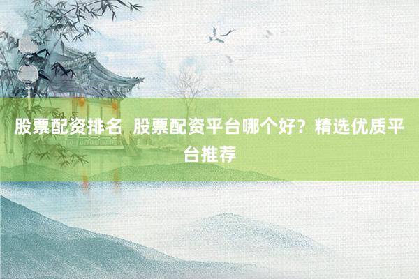 股票配资排名  股票配资平台哪个好？精选优质平台推荐