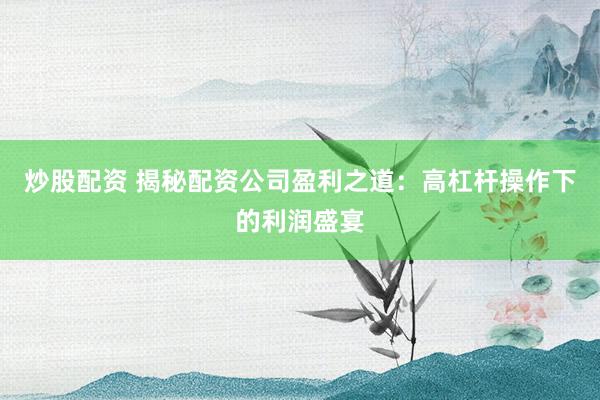 炒股配资 揭秘配资公司盈利之道：高杠杆操作下的利润盛宴