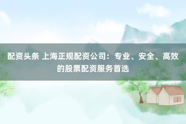 配资头条 上海正规配资公司：专业、安全、高效的股票配资服务首选
