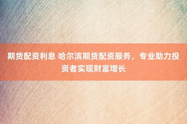 期货配资利息 哈尔滨期货配资服务，专业助力投资者实现财富增长