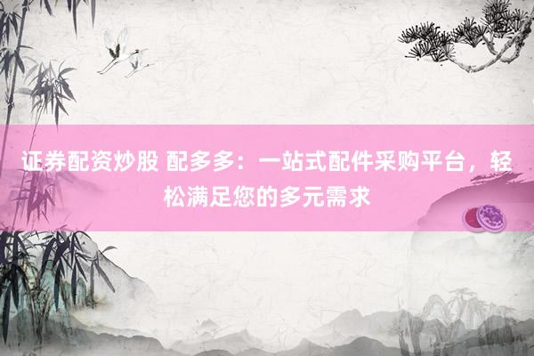 证券配资炒股 配多多：一站式配件采购平台，轻松满足您的多元需求