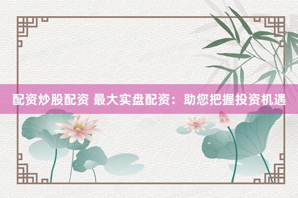 配资炒股配资 最大实盘配资：助您把握投资机遇