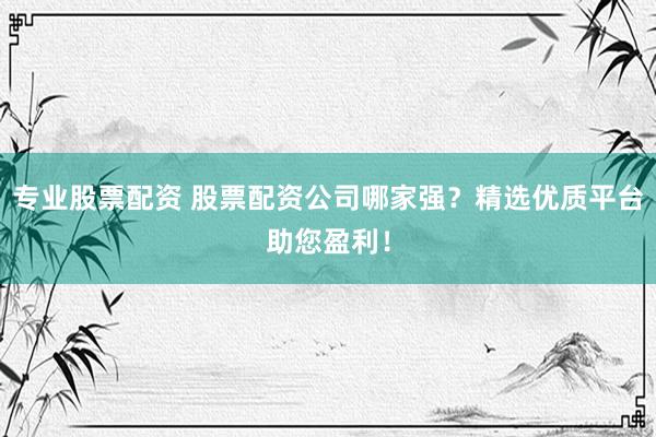 专业股票配资 股票配资公司哪家强？精选优质平台助您盈利！