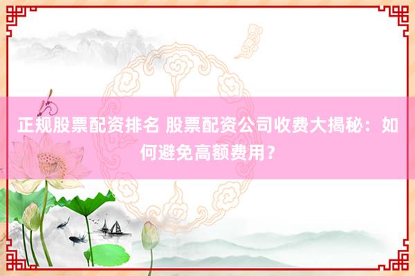 正规股票配资排名 股票配资公司收费大揭秘：如何避免高额费用？