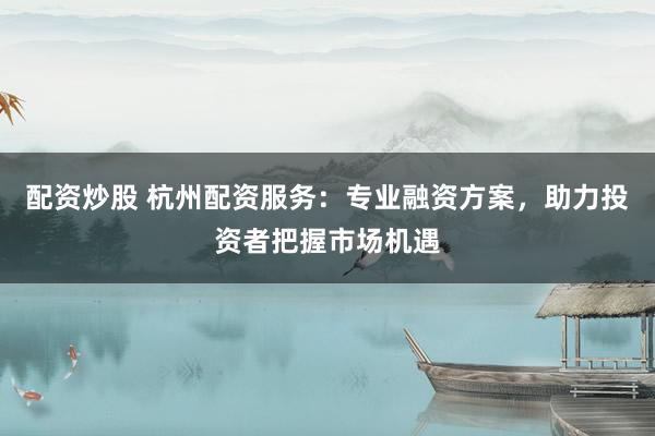 配资炒股 杭州配资服务：专业融资方案，助力投资者把握市场机遇