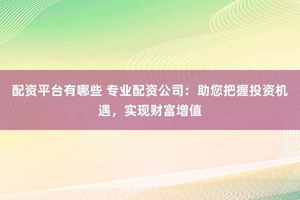配资平台有哪些 专业配资公司:助您把握投资机遇,实现财富增值