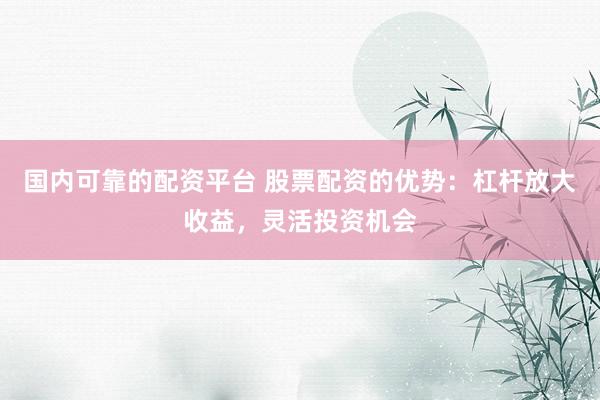国内可靠的配资平台 股票配资的优势：杠杆放大收益，灵活投资机会