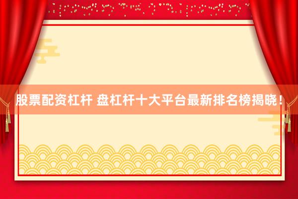 股票配资杠杆 盘杠杆十大平台最新排名榜揭晓！
