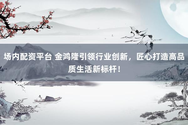 场内配资平台 金鸿隆引领行业创新，匠心打造高品质生活新标杆！
