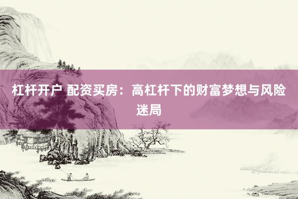 杠杆开户 配资买房:高杠杆下的财富梦想与风险迷局