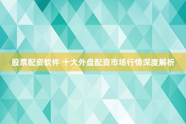 股票配资软件 十大外盘配资市场行情深度解析